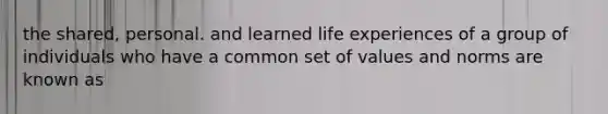 the shared, personal. and learned life experiences of a group of individuals who have a common set of values and norms are known as