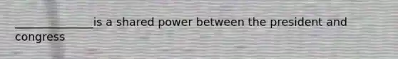 ______________is a shared power between the president and congress