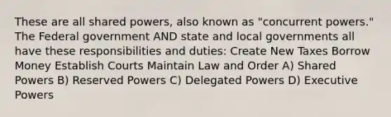 These are all shared powers, also known as "concurrent powers." The Federal government AND state and local governments all have these responsibilities and duties: Create New Taxes Borrow Money Establish Courts Maintain Law and Order A) Shared Powers B) Reserved Powers C) Delegated Powers D) Executive Powers