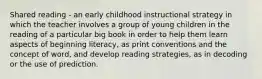 Shared reading - an early childhood instructional strategy in which the teacher involves a group of young children in the reading of a particular big book in order to help them learn aspects of beginning literacy, as print conventions and the concept of word, and develop reading strategies, as in decoding or the use of prediction.