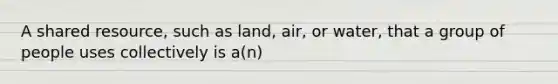 A shared resource, such as land, air, or water, that a group of people uses collectively is a(n)