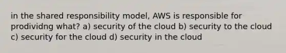 in the shared responsibility model, AWS is responsible for prodividng what? a) security of the cloud b) security to the cloud c) security for the cloud d) security in the cloud