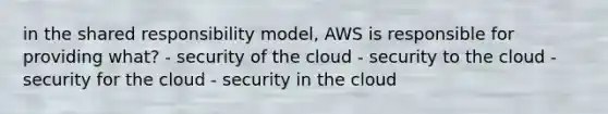 in the shared responsibility model, AWS is responsible for providing what? - security of the cloud - security to the cloud - security for the cloud - security in the cloud