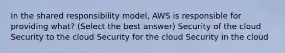 In the shared responsibility model, AWS is responsible for providing what? (Select the best answer) Security of the cloud Security to the cloud Security for the cloud Security in the cloud