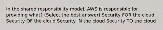 In the shared responsibility model, AWS is responsible for providing what? (Select the best answer) Security FOR the cloud Security OF the cloud Security IN the cloud Security TO the cloud