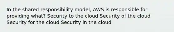 In the shared responsibility model, AWS is responsible for providing what? Security to the cloud Security of the cloud Security for the cloud Security in the cloud