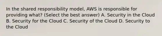 In the shared responsibility model, AWS is responsible for providing what? (Select the best answer) A. Security in the Cloud B. Security for the Cloud C. Security of the Cloud D. Security to the Cloud