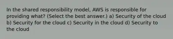 In the shared responsibility model, AWS is responsible for providing what? (Select the best answer.) a) Security of the cloud b) Security for the cloud c) Security in the cloud d) Security to the cloud