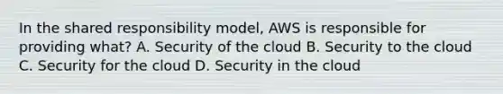 In the shared responsibility model, AWS is responsible for providing what? A. Security of the cloud B. Security to the cloud C. Security for the cloud D. Security in the cloud