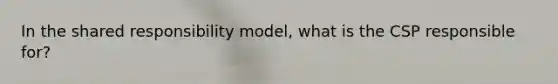 In the shared responsibility model, what is the CSP responsible for?