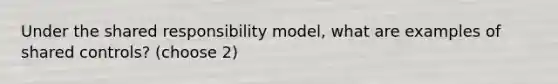 Under the shared responsibility model, what are examples of shared controls? (choose 2)