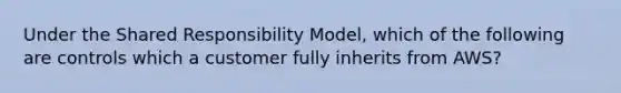 Under the Shared Responsibility Model, which of the following are controls which a customer fully inherits from AWS?