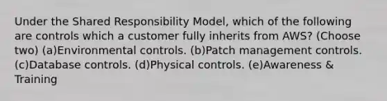 Under the Shared Responsibility Model, which of the following are controls which a customer fully inherits from AWS? (Choose two) (a)Environmental controls. (b)Patch management controls. (c)Database controls. (d)Physical controls. (e)Awareness & Training