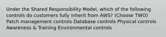 Under the Shared Responsibility Model, which of the following controls do customers fully inherit from AWS? (Choose TWO) Patch management controls Database controls Physical controls Awareness & Training Environmental controls