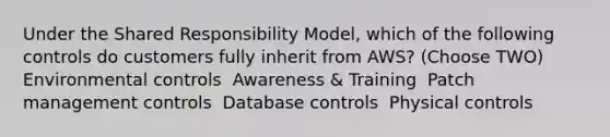 Under the Shared Responsibility Model, which of the following controls do customers fully inherit from AWS? (Choose TWO) ​ Environmental controls ​ Awareness & Training ​ Patch management controls ​ Database controls ​ Physical controls