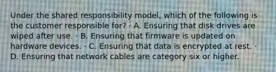 Under the shared responsibility model, which of the following is the customer responsible for? · A. Ensuring that disk drives are wiped after use. · B. Ensuring that firmware is updated on hardware devices. · C. Ensuring that data is encrypted at rest. · D. Ensuring that network cables are category six or higher.