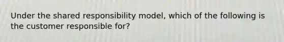 Under the shared responsibility model, which of the following is the customer responsible for?