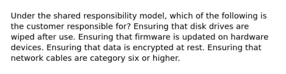 Under the shared responsibility model, which of the following is the customer responsible for? Ensuring that disk drives are wiped after use. Ensuring that firmware is updated on hardware devices. Ensuring that data is encrypted at rest. Ensuring that network cables are category six or higher.