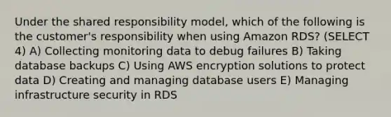 Under the shared responsibility model, which of the following is the customer's responsibility when using Amazon RDS? (SELECT 4) A) Collecting monitoring data to debug failures B) Taking database backups C) Using AWS encryption solutions to protect data D) Creating and managing database users E) Managing infrastructure security in RDS