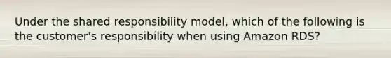 Under the shared responsibility model, which of the following is the customer's responsibility when using Amazon RDS?