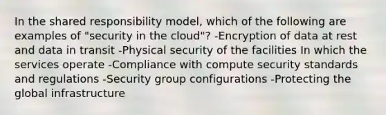 In the shared responsibility model, which of the following are examples of "security in the cloud"? -Encryption of data at rest and data in transit -Physical security of the facilities In which the services operate -Compliance with compute security standards and regulations -Security group configurations -Protecting the global infrastructure