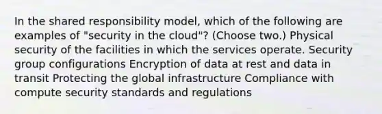 In the shared responsibility model, which of the following are examples of "security in the cloud"? (Choose two.) Physical security of the facilities in which the services operate. Security group configurations Encryption of data at rest and data in transit Protecting the global infrastructure Compliance with compute security standards and regulations