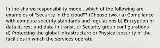 In the shared responsibility model, which of the following are examples of "security in the cloud"? (Choose two.) a) Compliance with compute security standards and regulations b) Encryption of data at rest and data in transit c) Security group configurations d) Protecting the global infrastructure e) Physical security of the facilities in which the services operate