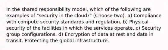 In the shared responsibility model, which of the following are examples of "security in the cloud?" (Choose two). a) Compliance with compute security standards and regulation. b) Physical security of the facilities in which the services operate. c) Security group configurations. d) Encryption of data at rest and data in transit. Protecting the global infrastructure.