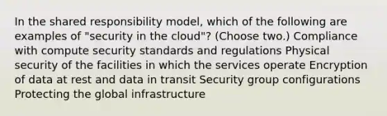 In the shared responsibility model, which of the following are examples of "security in the cloud"? (Choose two.) Compliance with compute security standards and regulations Physical security of the facilities in which the services operate Encryption of data at rest and data in transit Security group configurations Protecting the global infrastructure