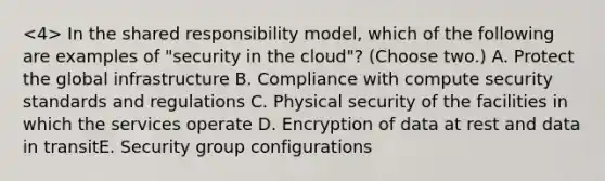 In the shared responsibility model, which of the following are examples of "security in the cloud"? (Choose two.) A. Protect the global infrastructure B. Compliance with compute security standards and regulations C. Physical security of the facilities in which the services operate D. Encryption of data at rest and data in transitE. Security group configurations