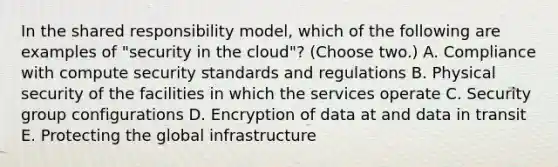 In the shared responsibility model, which of the following are examples of "security in the cloud"? (Choose two.) A. Compliance with compute security standards and regulations B. Physical security of the facilities in which the services operate C. Security group configurations D. Encryption of data at and data in transit E. Protecting the global infrastructure