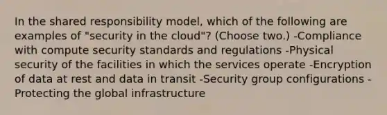 In the shared responsibility model, which of the following are examples of "security in the cloud"? (Choose two.) -Compliance with compute security standards and regulations -Physical security of the facilities in which the services operate -Encryption of data at rest and data in transit -Security group configurations -Protecting the global infrastructure