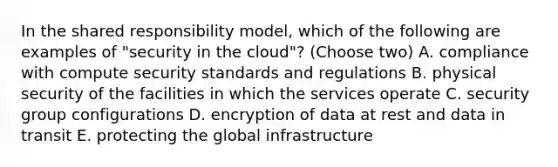 In the shared responsibility model, which of the following are examples of "security in the cloud"? (Choose two) A. compliance with compute security standards and regulations B. physical security of the facilities in which the services operate C. security group configurations D. encryption of data at rest and data in transit E. protecting the global infrastructure