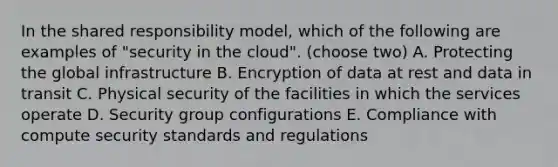 In the shared responsibility model, which of the following are examples of "security in the cloud". (choose two) A. Protecting the global infrastructure B. Encryption of data at rest and data in transit C. Physical security of the facilities in which the services operate D. Security group configurations E. Compliance with compute security standards and regulations