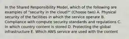 In the Shared Responsibility Model, which of the following are examples of "security in the cloud?" (Choose two) A. Physical security of the facilities in which the service operate B. Compliance with compute security standards and regulations C. In which country content is stored D. Protecting the global infrastructure E. Which AWS service are used with the content