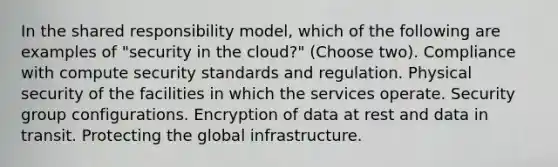 In the shared responsibility model, which of the following are examples of "security in the cloud?" (Choose two). Compliance with compute security standards and regulation. Physical security of the facilities in which the services operate. Security group configurations. Encryption of data at rest and data in transit. Protecting the global infrastructure.