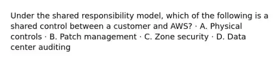 Under the shared responsibility model, which of the following is a shared control between a customer and AWS? · A. Physical controls · B. Patch management · C. Zone security · D. Data center auditing