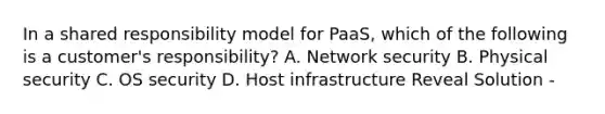 In a shared responsibility model for PaaS, which of the following is a customer's responsibility? A. Network security B. Physical security C. OS security D. Host infrastructure Reveal Solution -