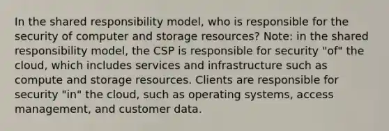 In the shared responsibility model, who is responsible for the security of computer and storage resources? Note: in the shared responsibility model, the CSP is responsible for security "of" the cloud, which includes services and infrastructure such as compute and storage resources. Clients are responsible for security "in" the cloud, such as operating systems, access management, and customer data.