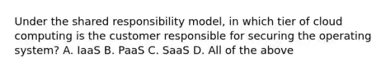 Under the shared responsibility model, in which tier of cloud computing is the customer responsible for securing the operating system? A. IaaS B. PaaS C. SaaS D. All of the above