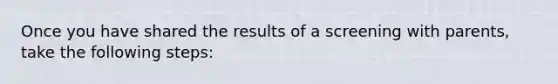 Once you have shared the results of a screening with parents, take the following steps: