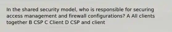 In the shared security model, who is responsible for securing access management and firewall configurations? A All clients together B CSP C Client D CSP and client