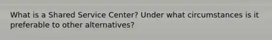 What is a Shared Service Center? Under what circumstances is it preferable to other alternatives?