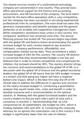 The shared services centers of a multinational technology company are concentrated in one country. They provide back-office operational support for the finance and accounting, procurement, and HR functions of the company. The local talent market for the back-office operations skills is very competitive, but the company has been successful in recruiting experienced professionals from its competitors. The main draw has been the generous compensation and benefits package and the general perfection of an amiable and cooperative management team. While competitors' workforces have unions in this country, this companies' workforce has remained union-free. The annual Planning process has kicked off. The process begins top=down with the global HR and finance teams recommending the payroll increase budget for each country based on key economic indicators, company performance, affordability, and compensation market survey data. They recommend a salary increase budget of 18% for this country. The country HR director is concerned that they recommended budget is too low and believes that in order to remain competitive and compensate for inflation, the increase should be 30%. The country director brings her concerns and recommendations to the global VP of HR. In a discussion with the global VP of finance and the global functional leaders, the global VP of HR learns that the 18% budget increase is a stretch and that going any higher will have a negative bottom-line impact. Which is the best first step the VP of HR should take to address the differences in opinion and concerns on the salary increase budget? A. Conducting a quantitative analysis that would model risks, costs and benefit in order to develop scenarios and a recommendation on the optimal solution. B. Meeting with the global functional leaders and the country leaders to discuss each side's point of view until a consensus is reached. C. Recommending that, as a far compromise for all stakeholders, the budget be 24%, which is midway between 18% and 30%. D. Contacting the corporate attorney for an opinion the unionization risk in this country if the budget is significantly lower than the rate of inflation.