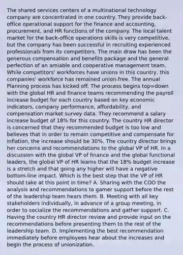 The shared services centers of a multinational technology company are concentrated in one country. They provide back-office operational support for the finance and accounting, procurement, and HR functions of the company. The local talent market for the back-office operations skills is very competitive, but the company has been successful in recruiting experienced professionals from its competitors. The main draw has been the generous compensation and benefits package and the general perfection of an amiable and cooperative management team. While competitors' workforces have unions in this country, this companies' workforce has remained union-free. The annual Planning process has kicked off. The process begins top=down with the global HR and finance teams recommending the payroll increase budget for each country based on key economic indicators, company performance, affordability, and compensation market survey data. They recommend a salary increase budget of 18% for this country. The country HR director is concerned that they recommended budget is too low and believes that in order to remain competitive and compensate for inflation, the increase should be 30%. The country director brings her concerns and recommendations to the global VP of HR. In a discussion with the global VP of finance and the global functional leaders, the global VP of HR learns that the 18% budget increase is a stretch and that going any higher will have a negative bottom-line impact. Which is the best step that the VP of HR should take at this point in time? A. Sharing with the COO the analysis and recommendations to gamer support before the rest of the leadership team hears them. B. Meeting with all key stakeholders individually, in advance of a group meeting, in order to socialize the recommendations and gather support. C. Having the country HR director review and provide input on the recommendations before presenting them to the rest of the leadership team. D. Implementing the best recommendation immediately before employees hear about the increases and begin the process of unionization.