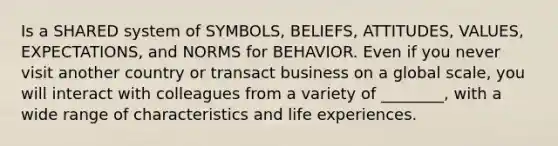 Is a SHARED system of​ SYMBOLS, BELIEFS, ATTITUDES, VALUES, EXPECTATIONS, and NORMS for BEHAVIOR. Even if you never visit another country or transact business on a global​ scale, you will interact with colleagues from a variety of​ ________, with a wide range of characteristics and life experiences.