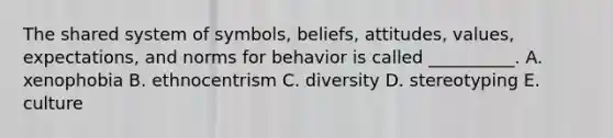 The shared system of​ symbols, beliefs,​ attitudes, values,​ expectations, and norms for behavior is called​ __________. A. xenophobia B. ethnocentrism C. diversity D. stereotyping E. culture