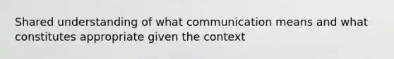 Shared understanding of what communication means and what constitutes appropriate given the context