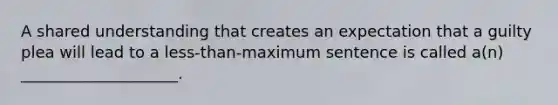 A shared understanding that creates an expectation that a guilty plea will lead to a less-than-maximum sentence is called a(n) ____________________.