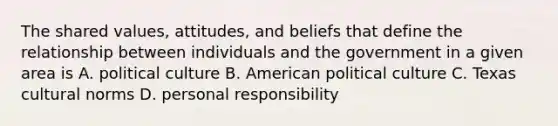 The shared values, attitudes, and beliefs that define the relationship between individuals and the government in a given area is A. political culture B. American political culture C. Texas cultural norms D. personal responsibility